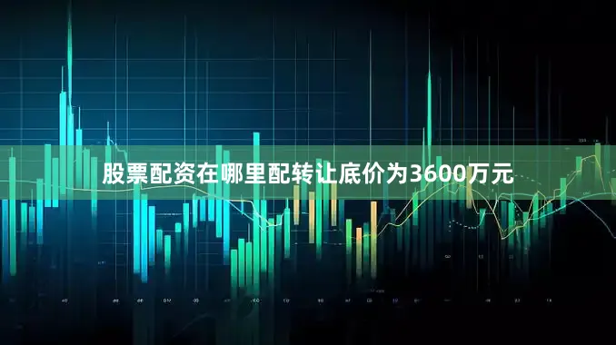 股票配资在哪里配转让底价为3600万元