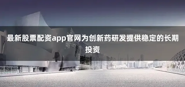 最新股票配资app官网为创新药研发提供稳定的长期投资