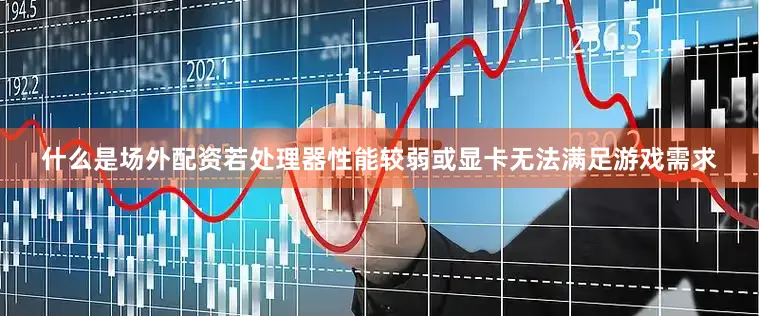 什么是场外配资若处理器性能较弱或显卡无法满足游戏需求