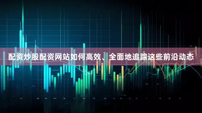 配资炒股配资网站如何高效、全面地追踪这些前沿动态